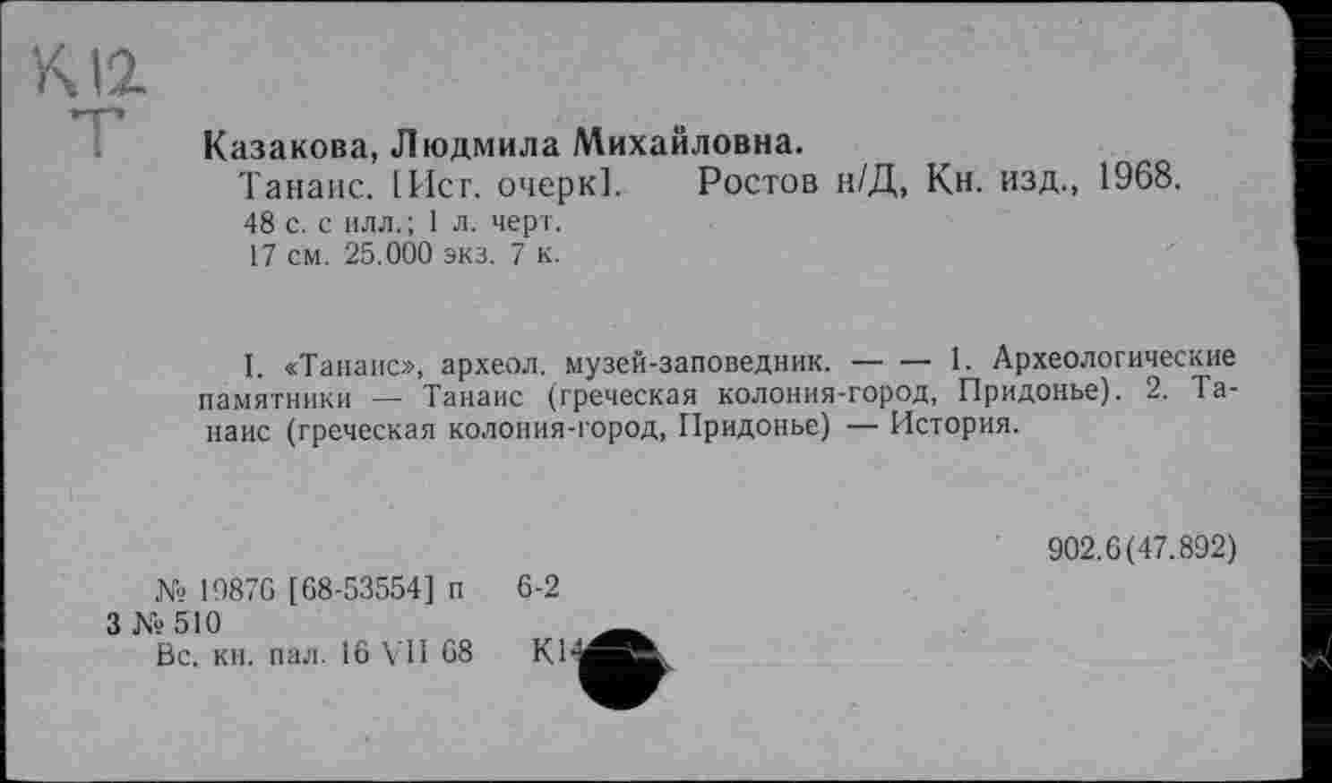 ﻿К12
Казакова, Людмила Михайловна.
Танане. [Ист. очерк]. Ростов н/Д, Кн. изд., 1968.
48 с. с илл.; 1 л. черт.
17 см. 25.000 экз. 7 к.
I. «Танане», археол. музей-заповедник.------1. Археологические
памятники — Танаис (греческая колония-город, Придонье). 2. Та-наис (греческая колония-город, Придонье) — История.
№ 19876 [68-53554] п 6-2
3 № 510
Вс. кн. пал. 16 VII 68 К1
902.6(47.892)